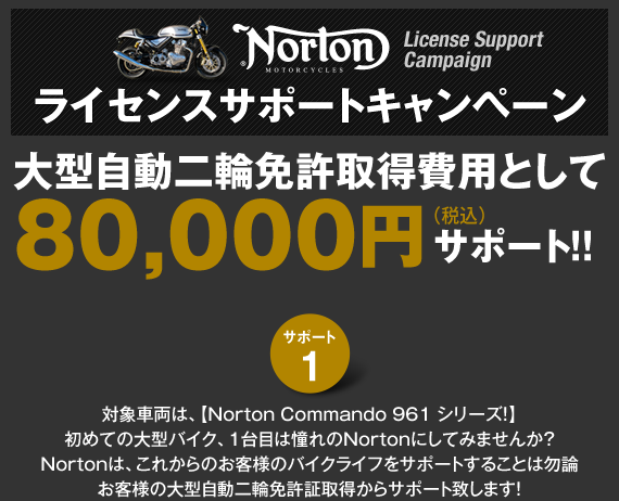 ライセンスサポートキャンペーン!対象車両は、【Norton Commando 961 シリーズ！】初めての大型バイク、1台目は憧れのNortonにしてみませんか？Nortonは、これからのお客様のバイクライフをサポートは勿論お客様の大型自動二輪免許証取得からサポート致します！ さらに、Norton購入サポート第二弾としまして、スペシャルクレジットをご用意致しております。残価設定/低金利クレジットの2種類をご用意！詳細は、ホームページのキャンペーンをごらんください！